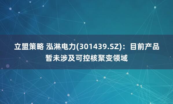 立盟策略 泓淋电力(301439.SZ)：目前产品暂未涉及可控核聚变领域