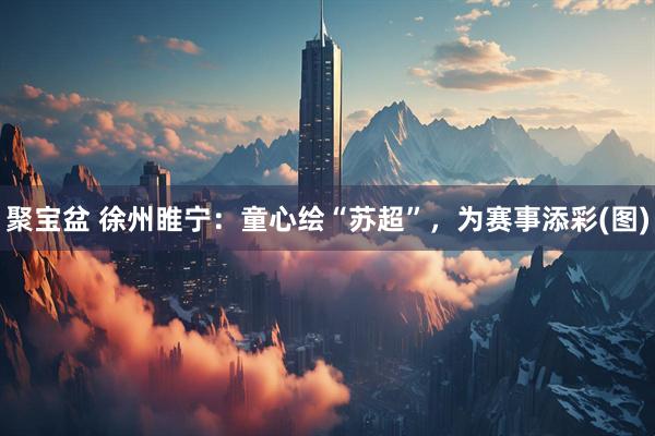 聚宝盆 徐州睢宁：童心绘“苏超”，为赛事添彩(图)