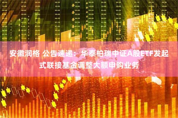 安徽润格 公告速递：华泰柏瑞中证A股ETF发起式联接基金调整大额申购业务