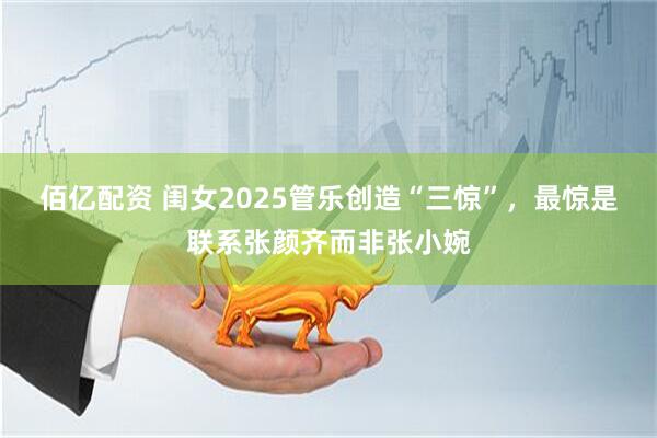 佰亿配资 闺女2025管乐创造“三惊”，最惊是联系张颜齐而非张小婉
