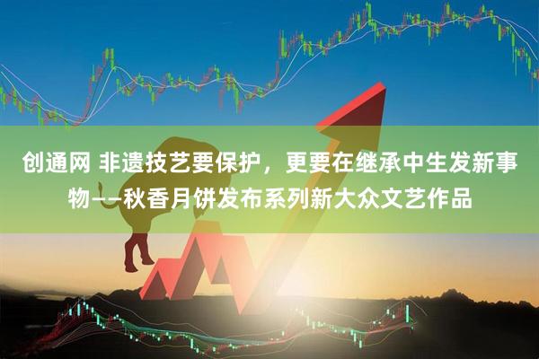 创通网 非遗技艺要保护，更要在继承中生发新事物——秋香月饼发布系列新大众文艺作品