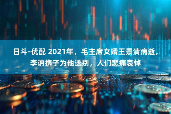 日斗-优配 2021年，毛主席女婿王景清病逝，李讷携子为他送别，人们悲痛哀悼