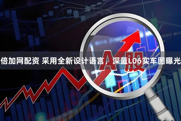 倍加网配资 采用全新设计语言，深蓝L06实车图曝光