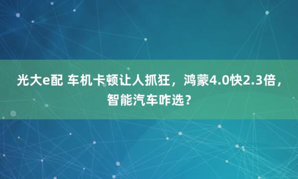 光大e配 车机卡顿让人抓狂，鸿蒙4.0快2.3倍，智能汽车咋选？