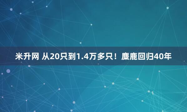 米升网 从20只到1.4万多只！麋鹿回归40年