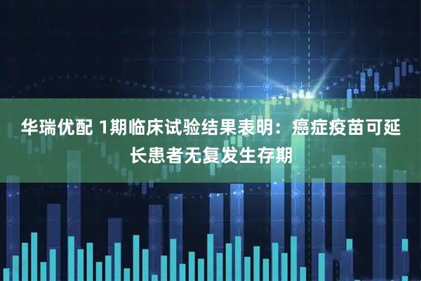 华瑞优配 1期临床试验结果表明：癌症疫苗可延长患者无复发生存期