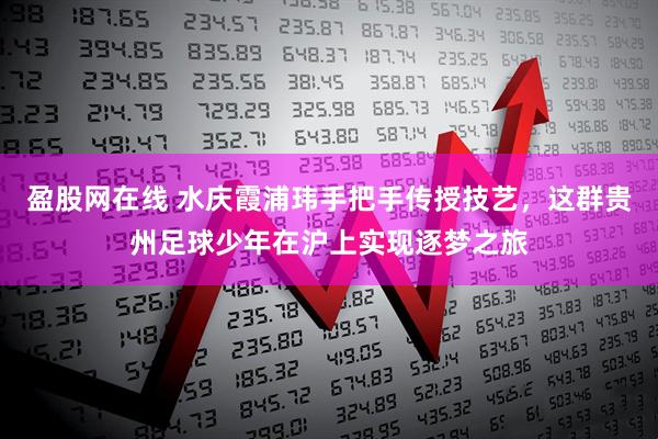 盈股网在线 水庆霞浦玮手把手传授技艺，这群贵州足球少年在沪上实现逐梦之旅