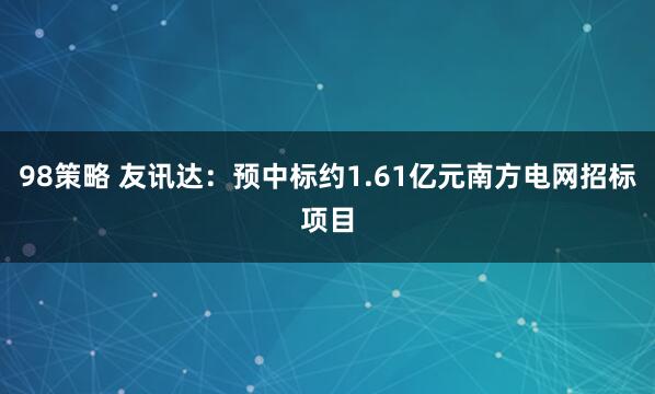 98策略 友讯达：预中标约1.61亿元南方电网招标项目