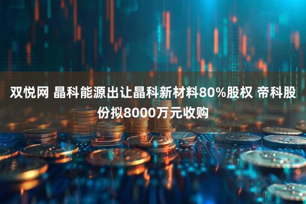 双悦网 晶科能源出让晶科新材料80%股权 帝科股份拟8000万元收购