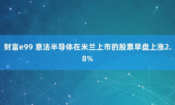 财富e99 意法半导体在米兰上市的股票早盘上涨2.8%