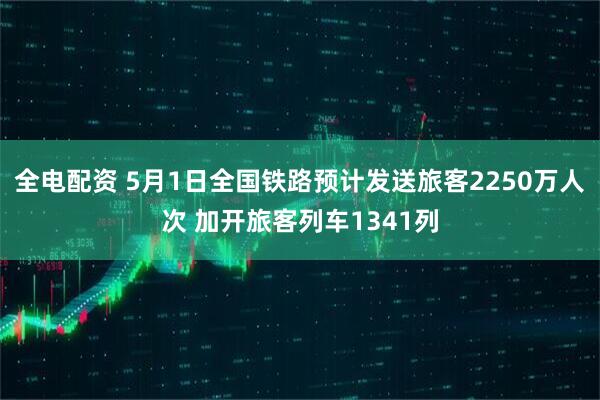 全电配资 5月1日全国铁路预计发送旅客2250万人次 加开旅客列车1341列